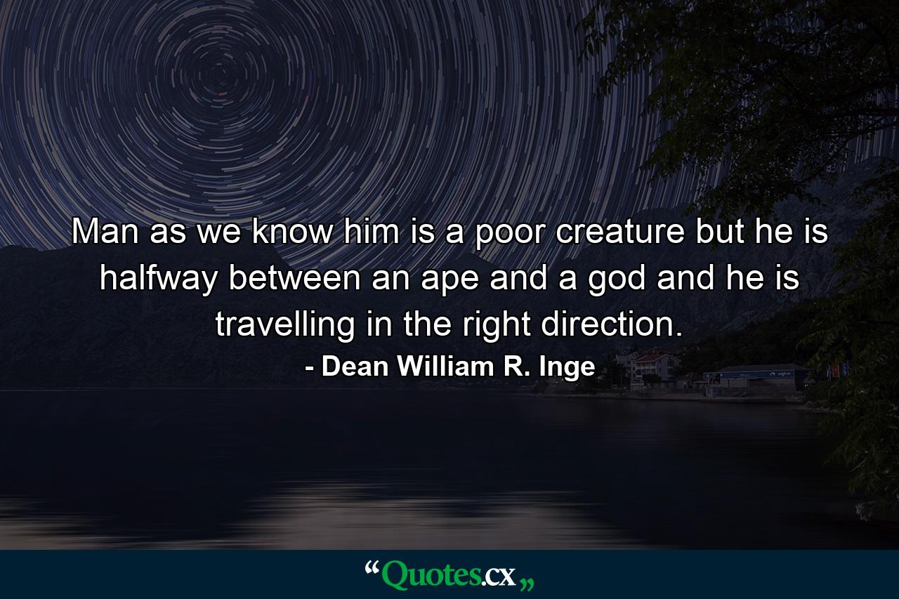 Man  as we know him  is a poor creature  but he is halfway between an ape and a god and he is travelling in the right direction. - Quote by Dean William R. Inge