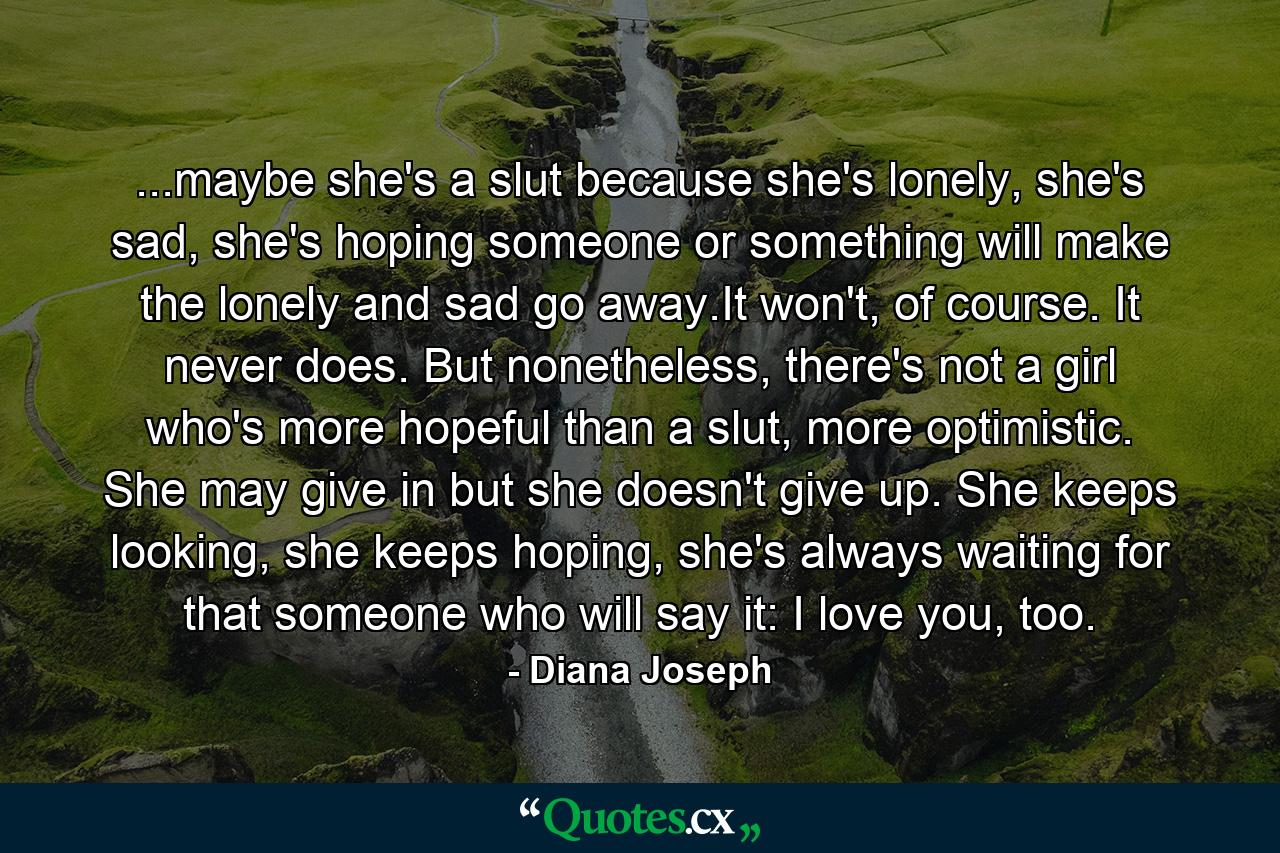 ...maybe she's a slut because she's lonely, she's sad, she's hoping someone or something will make the lonely and sad go away.It won't, of course. It never does. But nonetheless, there's not a girl who's more hopeful than a slut, more optimistic. She may give in but she doesn't give up. She keeps looking, she keeps hoping, she's always waiting for that someone who will say it: I love you, too. - Quote by Diana Joseph