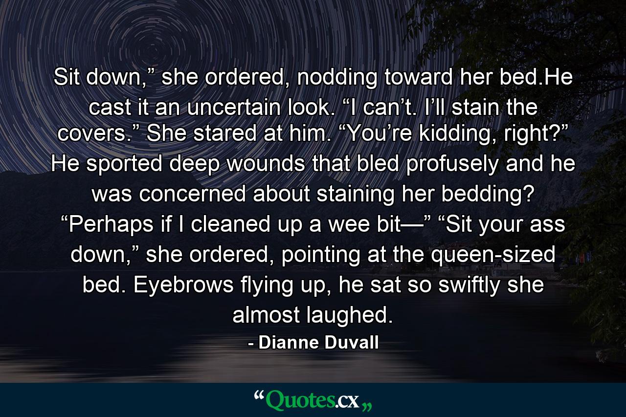 Sit down,” she ordered, nodding toward her bed.He cast it an uncertain look. “I can’t. I’ll stain the covers.” She stared at him. “You’re kidding, right?” He sported deep wounds that bled profusely and he was concerned about staining her bedding? “Perhaps if I cleaned up a wee bit—” “Sit your ass down,” she ordered, pointing at the queen-sized bed. Eyebrows flying up, he sat so swiftly she almost laughed. - Quote by Dianne Duvall