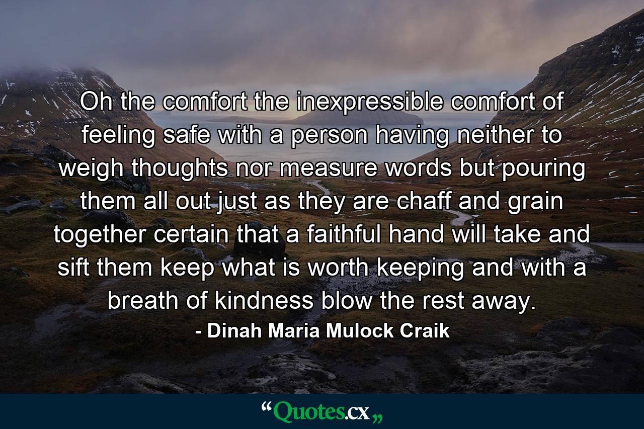 Oh  the comfort  the inexpressible comfort of feeling safe with a person  having neither to weigh thoughts nor measure words  but pouring them all out  just as they are  chaff and grain together  certain that a faithful hand will take and sift them  keep what is worth keeping  and with a breath of kindness blow the rest away. - Quote by Dinah Maria Mulock Craik