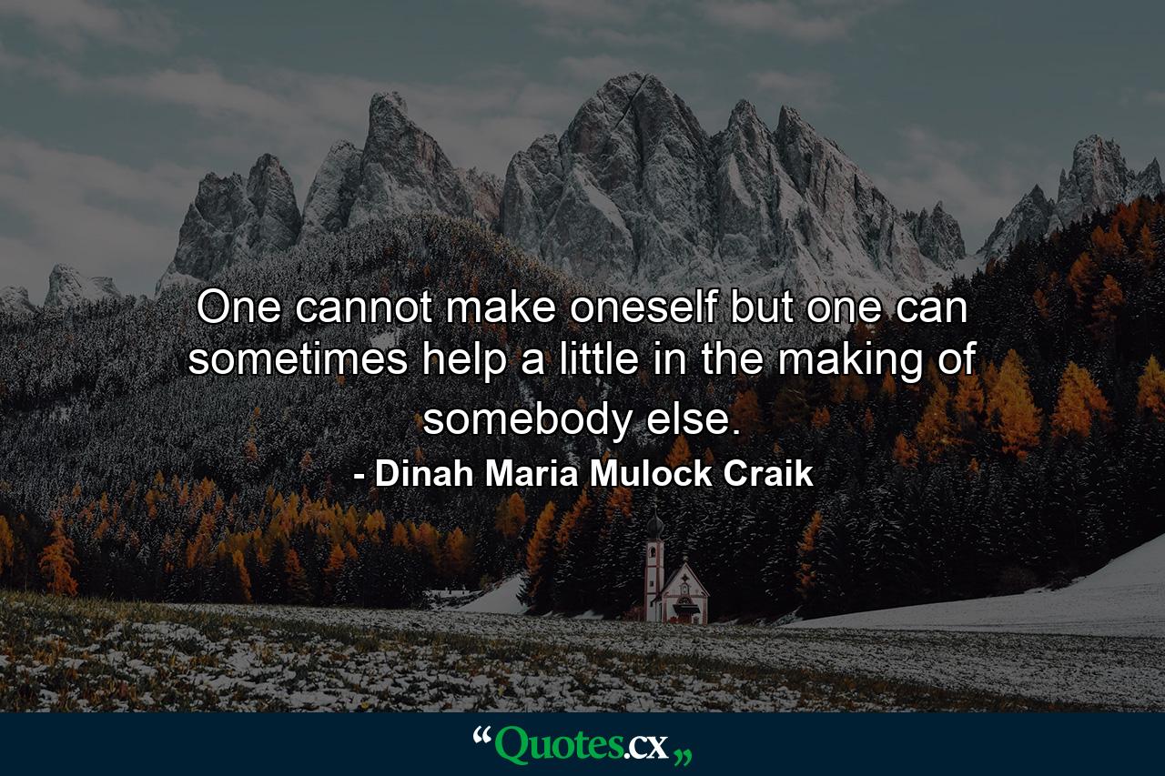 One cannot make oneself  but one can sometimes help a little in the making of somebody else. - Quote by Dinah Maria Mulock Craik