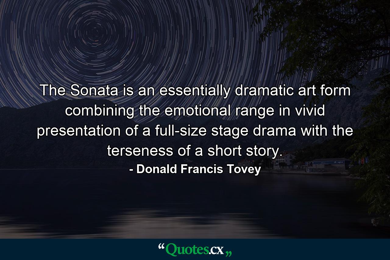 The Sonata is an essentially dramatic art form  combining the emotional range in vivid presentation of a full-size stage drama with the terseness of a short story. - Quote by Donald Francis Tovey