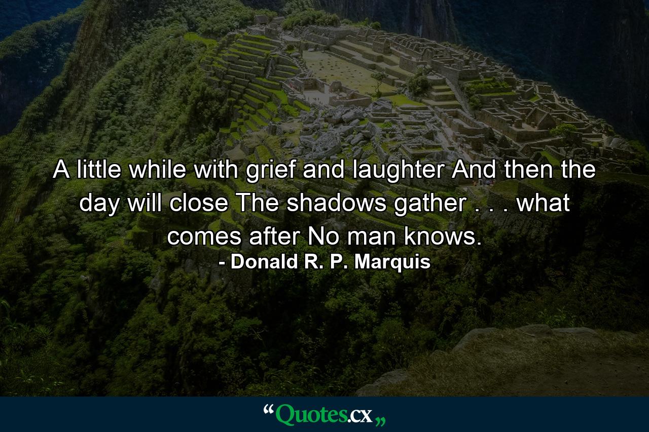 A little while with grief and laughter  And then the day will close  The shadows gather . . . what comes after No man knows. - Quote by Donald R. P. Marquis