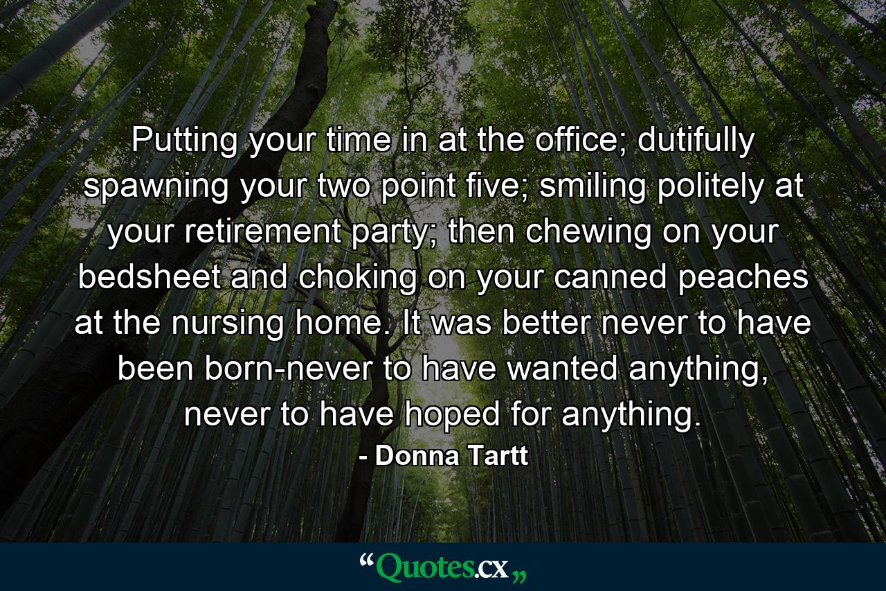 Putting your time in at the office; dutifully spawning your two point five; smiling politely at your retirement party; then chewing on your bedsheet and choking on your canned peaches at the nursing home. It was better never to have been born-never to have wanted anything, never to have hoped for anything. - Quote by Donna Tartt