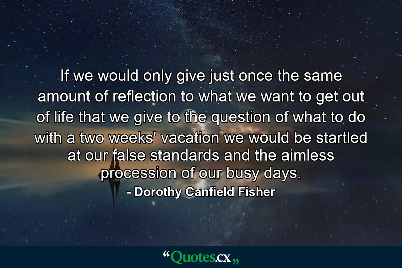 If we would only give  just once  the same amount of reflection to what we want to get out of life that we give to the question of what to do with a two weeks' vacation  we would be startled at our false standards and the aimless procession of our busy days. - Quote by Dorothy Canfield Fisher