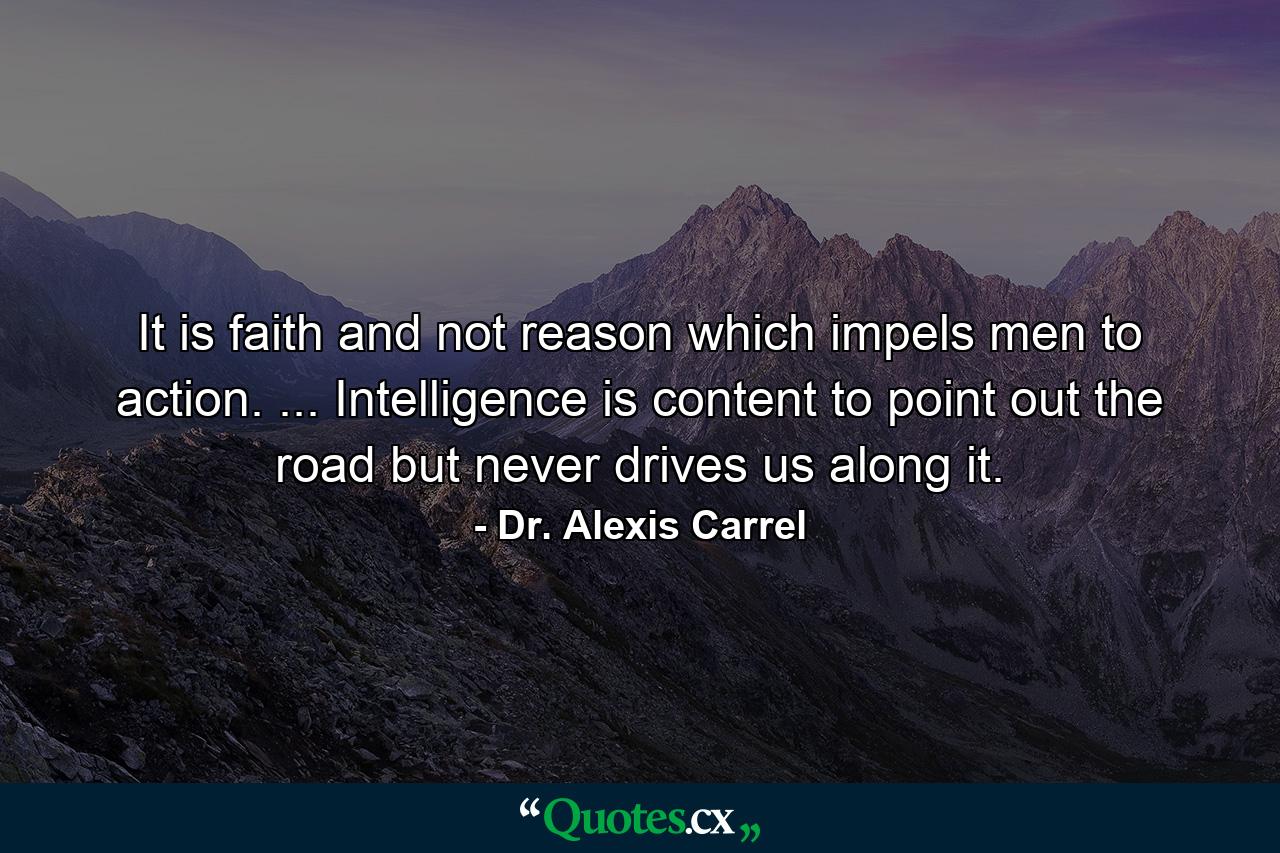 It is faith  and not reason  which impels men to action. ... Intelligence is content to point out the road  but never drives us along it. - Quote by Dr. Alexis Carrel