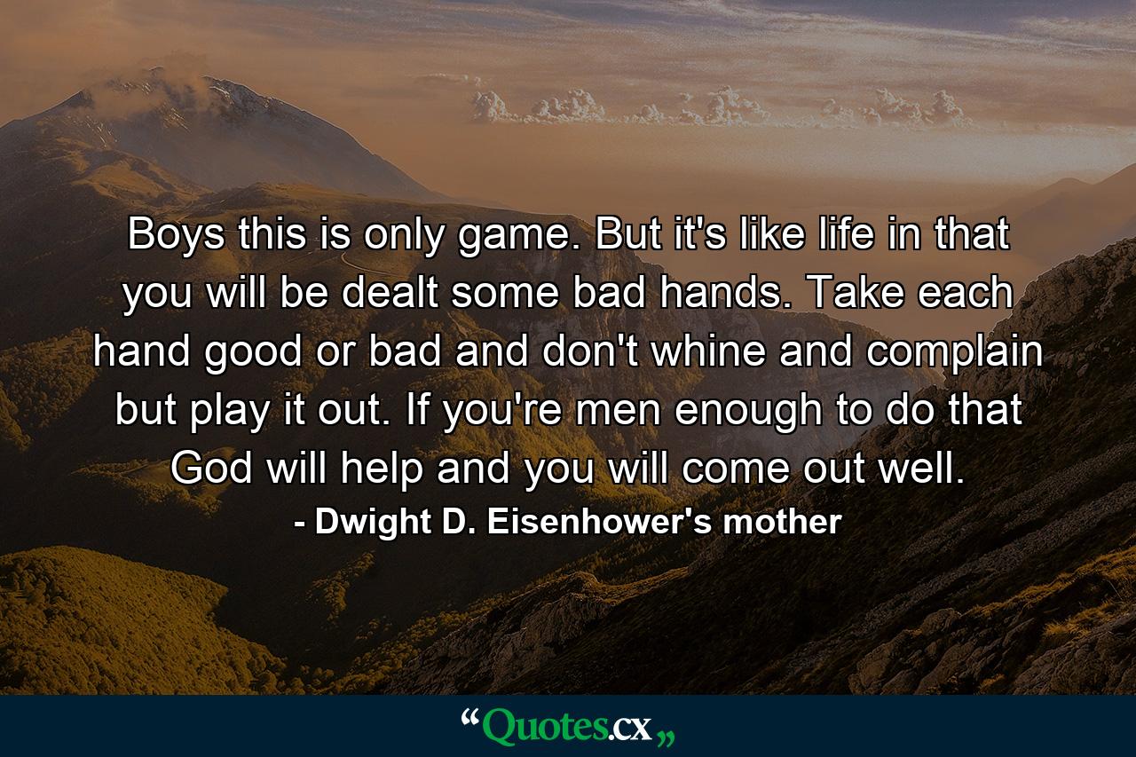 Boys  this is only game. But it's like life in that you will be dealt some bad hands. Take each hand  good or bad  and don't whine and complain  but play it out. If you're men enough to do that  God will help and you will come out well. - Quote by Dwight D. Eisenhower's mother