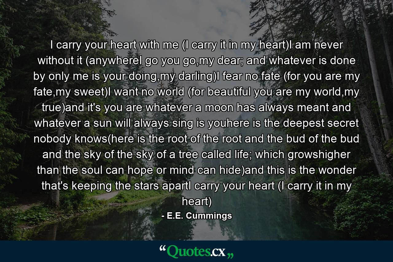 I carry your heart with me (I carry it in my heart)I am never without it (anywhereI go you go,my dear; and whatever is done by only me is your doing,my darling)I fear no fate (for you are my fate,my sweet)I want no world (for beautiful you are my world,my true)and it's you are whatever a moon has always meant and whatever a sun will always sing is youhere is the deepest secret nobody knows(here is the root of the root and the bud of the bud and the sky of the sky of a tree called life; which growshigher than the soul can hope or mind can hide)and this is the wonder that's keeping the stars apartI carry your heart (I carry it in my heart) - Quote by E.E. Cummings