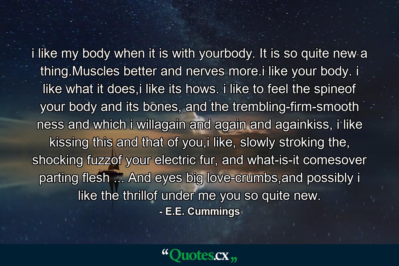 i like my body when it is with yourbody. It is so quite new a thing.Muscles better and nerves more.i like your body. i like what it does,i like its hows. i like to feel the spineof your body and its bones, and the trembling-firm-smooth ness and which i willagain and again and againkiss, i like kissing this and that of you,i like, slowly stroking the, shocking fuzzof your electric fur, and what-is-it comesover parting flesh ... And eyes big love-crumbs,and possibly i like the thrillof under me you so quite new. - Quote by E.E. Cummings