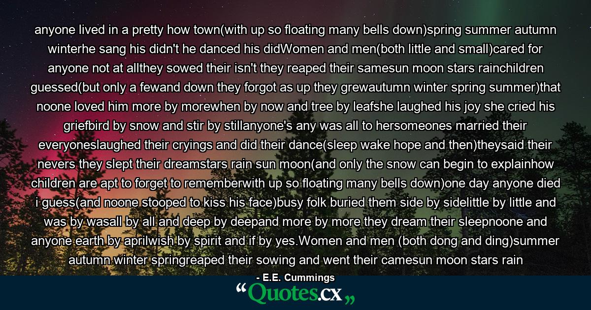anyone lived in a pretty how town(with up so floating many bells down)spring summer autumn winterhe sang his didn't he danced his didWomen and men(both little and small)cared for anyone not at allthey sowed their isn't they reaped their samesun moon stars rainchildren guessed(but only a fewand down they forgot as up they grewautumn winter spring summer)that noone loved him more by morewhen by now and tree by leafshe laughed his joy she cried his griefbird by snow and stir by stillanyone's any was all to hersomeones married their everyoneslaughed their cryings and did their dance(sleep wake hope and then)theysaid their nevers they slept their dreamstars rain sun moon(and only the snow can begin to explainhow children are apt to forget to rememberwith up so floating many bells down)one day anyone died i guess(and noone stooped to kiss his face)busy folk buried them side by sidelittle by little and was by wasall by all and deep by deepand more by more they dream their sleepnoone and anyone earth by aprilwish by spirit and if by yes.Women and men (both dong and ding)summer autumn winter springreaped their sowing and went their camesun moon stars rain - Quote by E.E. Cummings