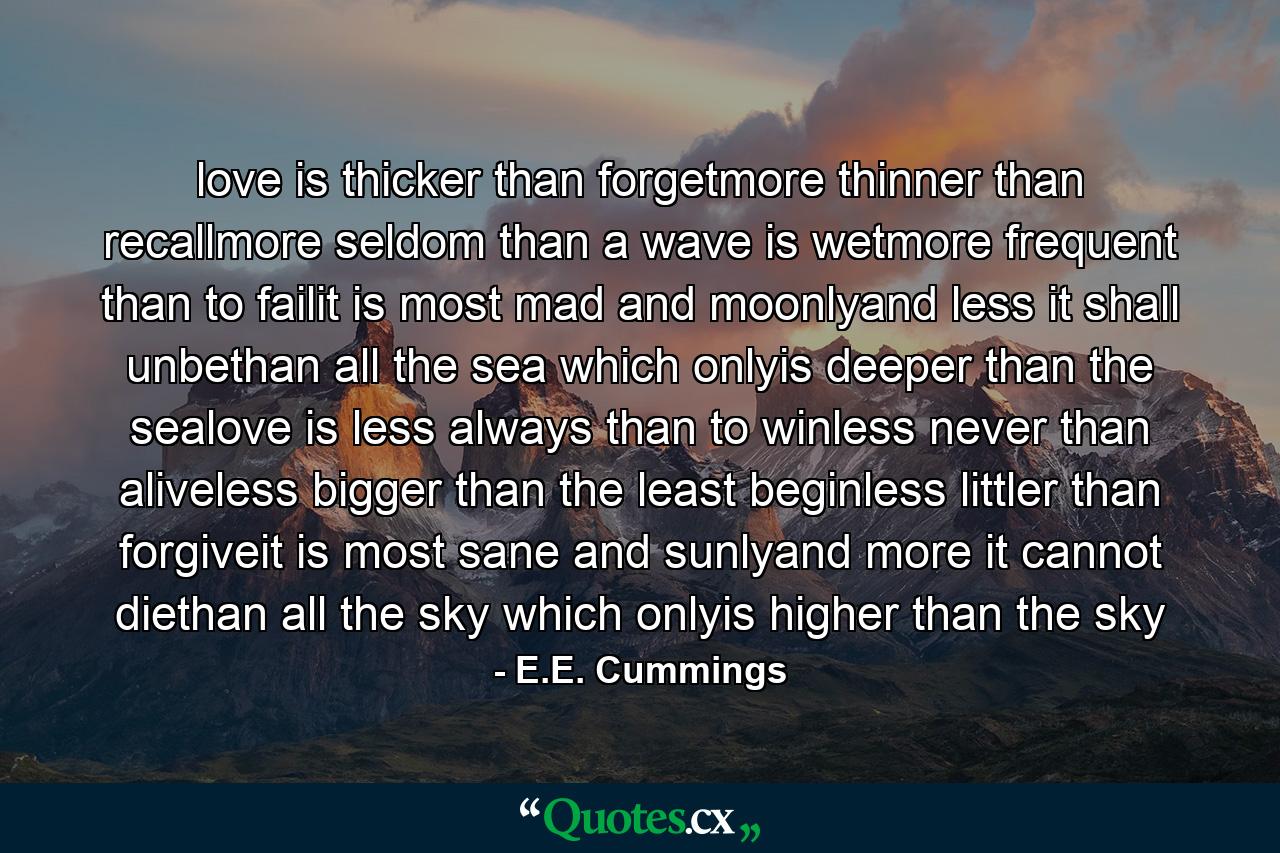 love is thicker than forgetmore thinner than recallmore seldom than a wave is wetmore frequent than to failit is most mad and moonlyand less it shall unbethan all the sea which onlyis deeper than the sealove is less always than to winless never than aliveless bigger than the least beginless littler than forgiveit is most sane and sunlyand more it cannot diethan all the sky which onlyis higher than the sky - Quote by E.E. Cummings