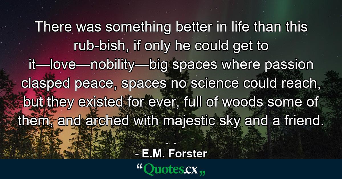 There was something better in life than this rub­bish, if only he could get to it—love—nobility—big spaces where passion clasped peace, spaces no science could reach, but they existed for ever, full of woods some of them, and arched with majestic sky and a friend. . . - Quote by E.M. Forster