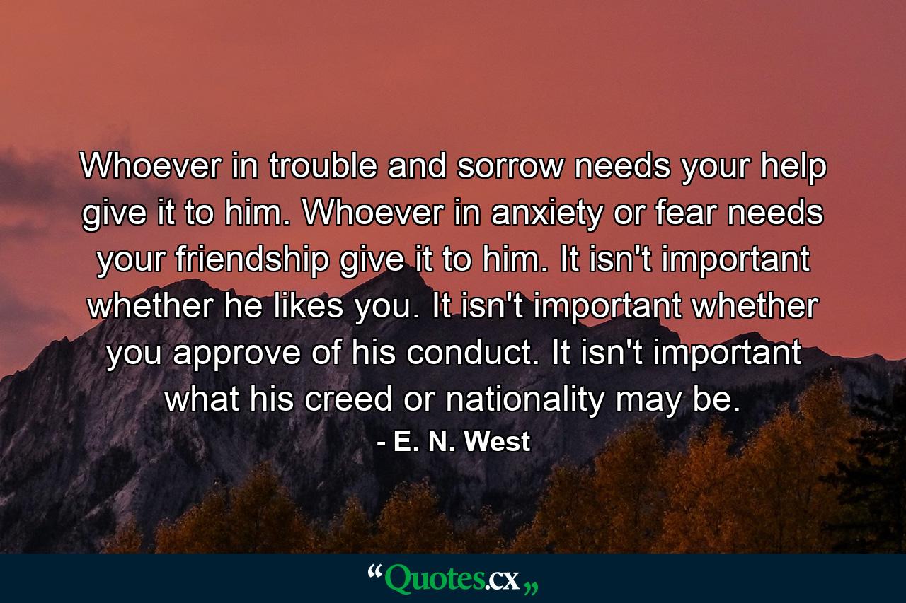 Whoever in trouble and sorrow needs your help  give it to him. Whoever in anxiety or fear needs your friendship  give it to him. It isn't important whether he likes you. It isn't important whether you approve of his conduct. It isn't important what his creed or nationality may be. - Quote by E. N. West