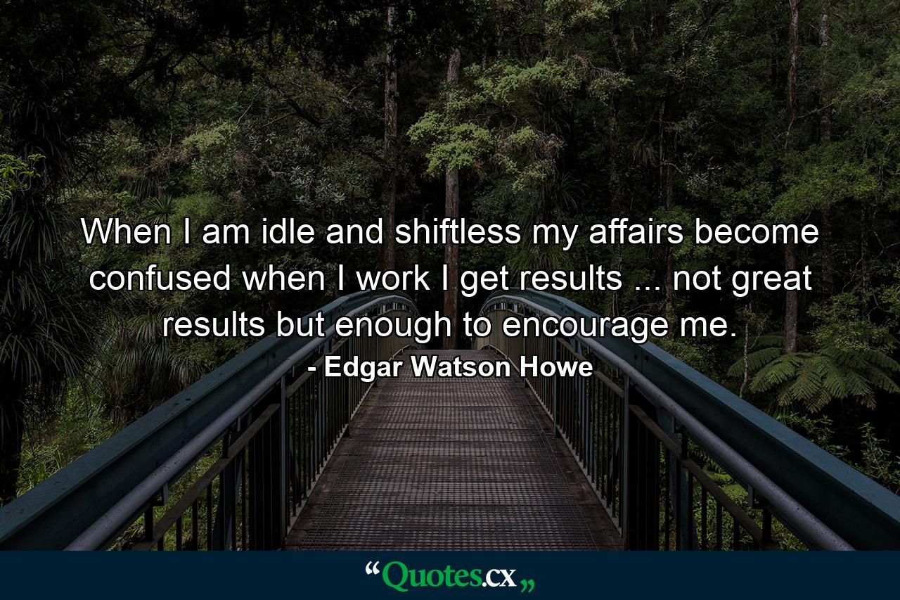 When I am idle and shiftless  my affairs become confused  when I work  I get results ... not great results  but enough to encourage me. - Quote by Edgar Watson Howe