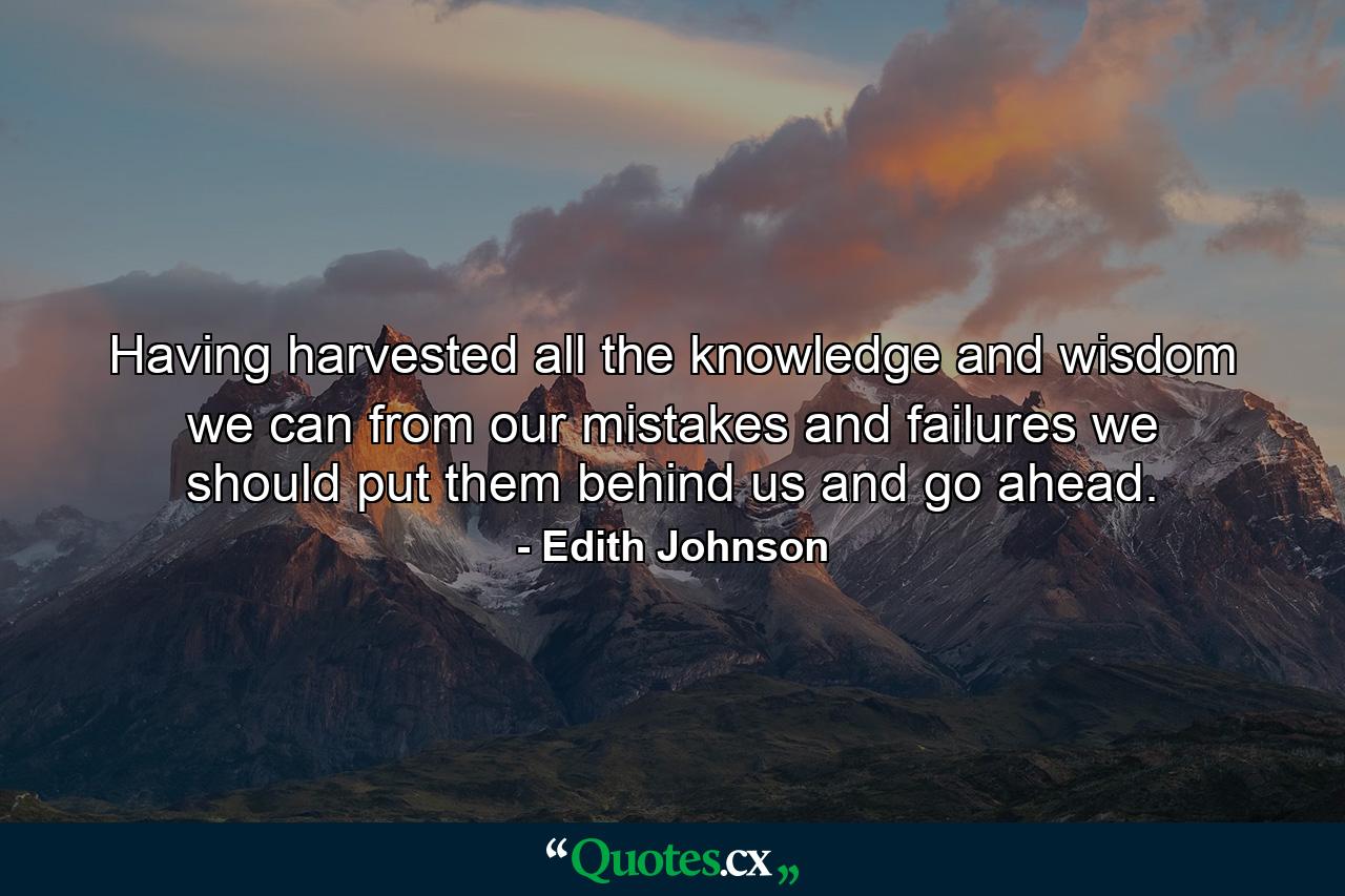 Having harvested all the knowledge and wisdom we can from our mistakes and failures  we should put them behind us and go ahead. - Quote by Edith Johnson