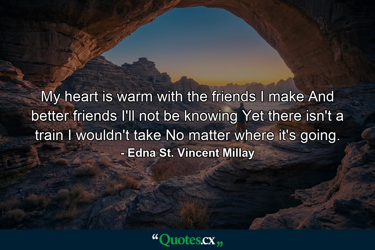 My heart is warm with the friends I make  And better friends I'll not be knowing  Yet there isn't a train I wouldn't take  No matter where it's going. - Quote by Edna St. Vincent Millay