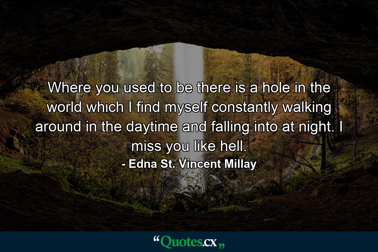 Where you used to be  there is a hole in the world  which I find myself constantly walking around in the daytime  and falling into at night. I miss you like hell. - Quote by Edna St. Vincent Millay