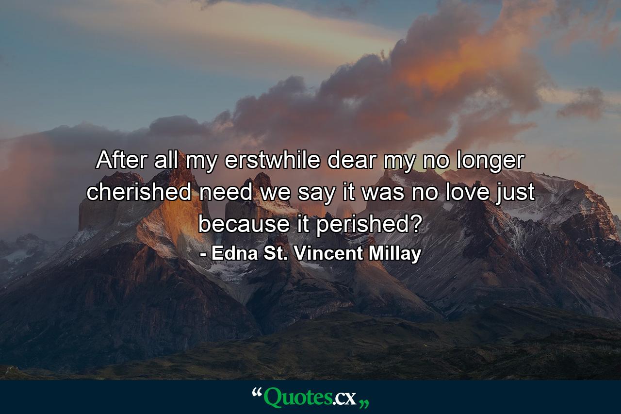 After all  my erstwhile dear  my no longer cherished  need we say it was no love  just because it perished? - Quote by Edna St. Vincent Millay