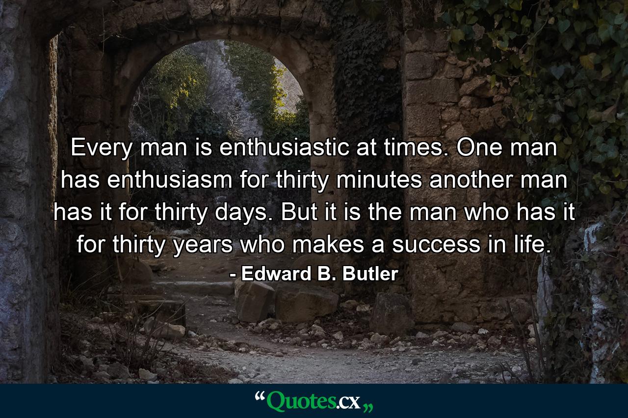 Every man is enthusiastic at times. One man has enthusiasm for thirty minutes  another man has it for thirty days. But it is the man who has it for thirty years who makes a success in life. - Quote by Edward B. Butler