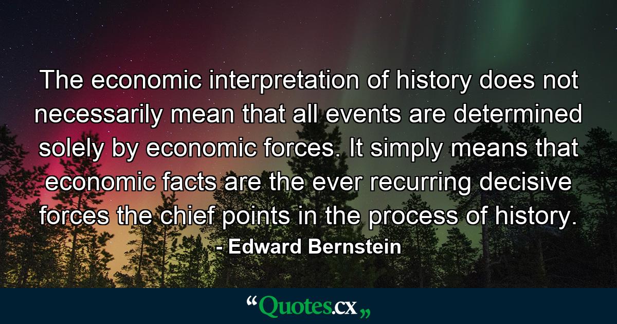 The economic interpretation of history does not necessarily mean that all events are determined solely by economic forces. It simply means that economic facts are the ever recurring decisive forces  the chief points in the process of history. - Quote by Edward Bernstein