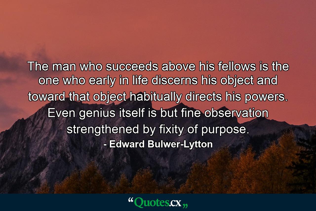 The man who succeeds above his fellows is the one who early in life discerns his object and toward that object habitually directs his powers. Even genius itself is but fine observation strengthened by fixity of purpose. - Quote by Edward Bulwer-Lytton