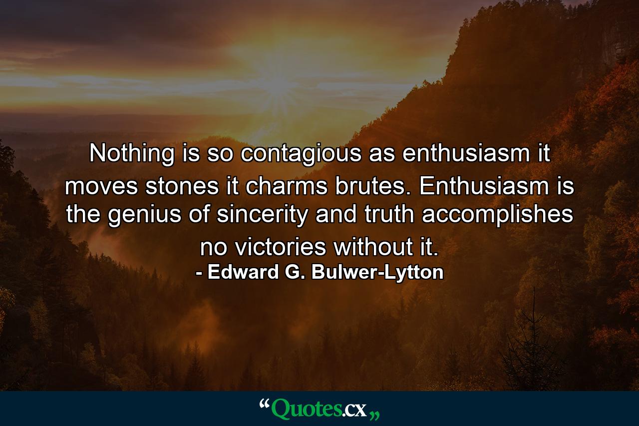 Nothing is so contagious as enthusiasm  it moves stones  it charms brutes. Enthusiasm is the genius of sincerity and truth accomplishes no victories without it. - Quote by Edward G. Bulwer-Lytton