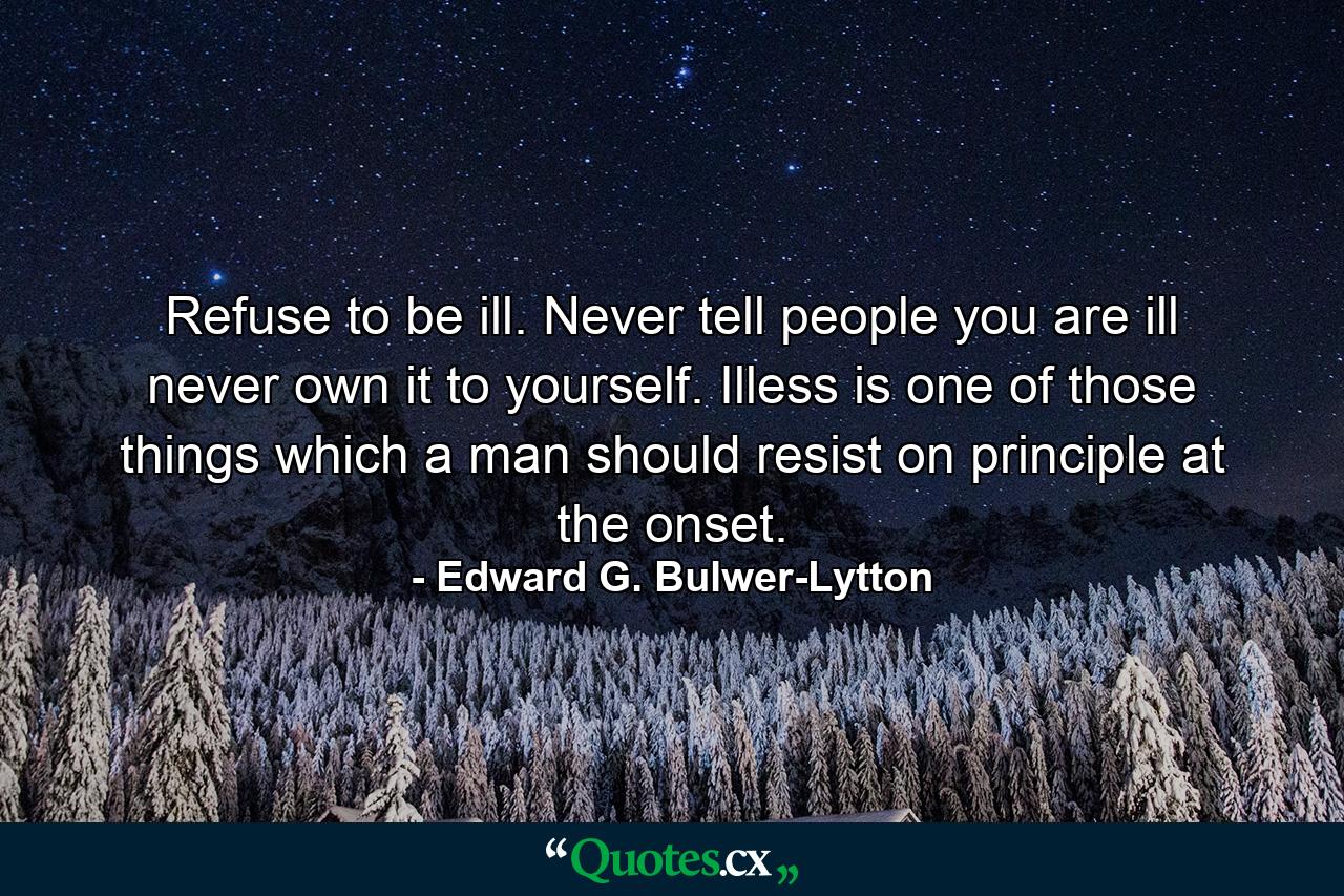 Refuse to be ill. Never tell people you are ill  never own it to yourself. Illess is one of those things which a man should resist on principle at the onset. - Quote by Edward G. Bulwer-Lytton