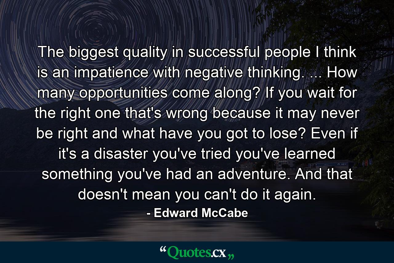 The biggest quality in successful people I think is an impatience with negative thinking. ... How many opportunities come along? If you wait for the right one  that's wrong  because it may never be right  and what have you got to lose? Even if it's a disaster  you've tried  you've learned something  you've had an adventure. And that doesn't mean you can't do it again. - Quote by Edward McCabe