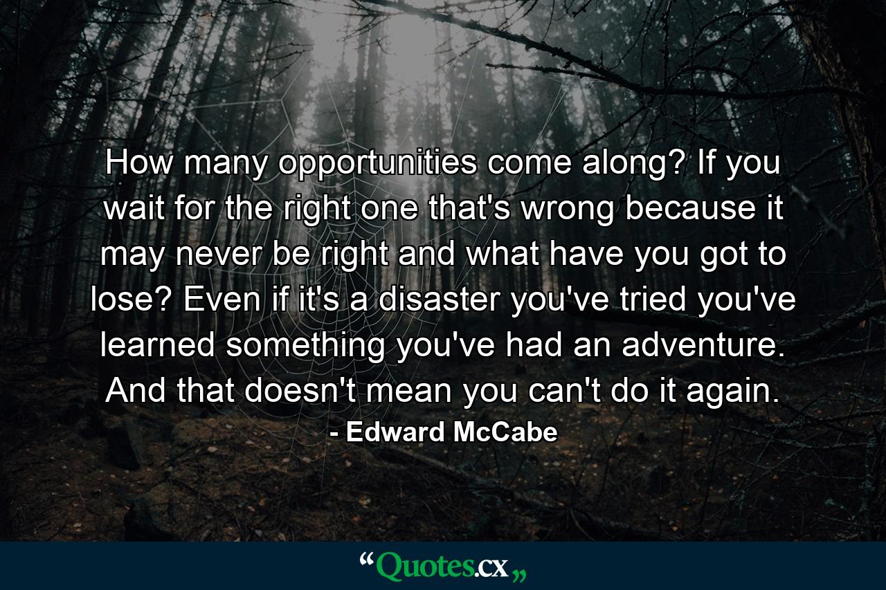 How many opportunities come along? If you wait for the right one  that's wrong  because it may never be right  and what have you got to lose? Even if it's a disaster  you've tried  you've learned something  you've had an adventure. And that doesn't mean you can't do it again. - Quote by Edward McCabe