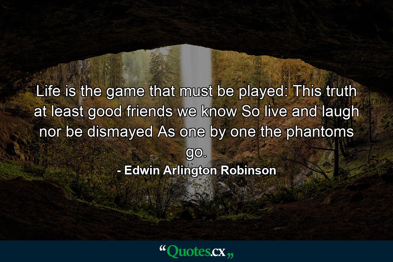 Life is the game that must be played: This truth at least  good friends  we know  So live and laugh  nor be dismayed As one by one the phantoms go. - Quote by Edwin Arlington Robinson