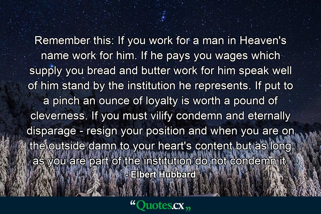 Remember this: If you work for a man  in Heaven's name  work for him. If he pays you wages which supply you bread and butter  work for him  speak well of him  stand by the institution he represents. If put to a pinch  an ounce of loyalty is worth a pound of cleverness. If you must vilify  condemn and eternally disparage - resign your position  and when you are on the outside  damn to your heart's content  but as long as you are part of the institution do not condemn it. - Quote by Elbert Hubbard