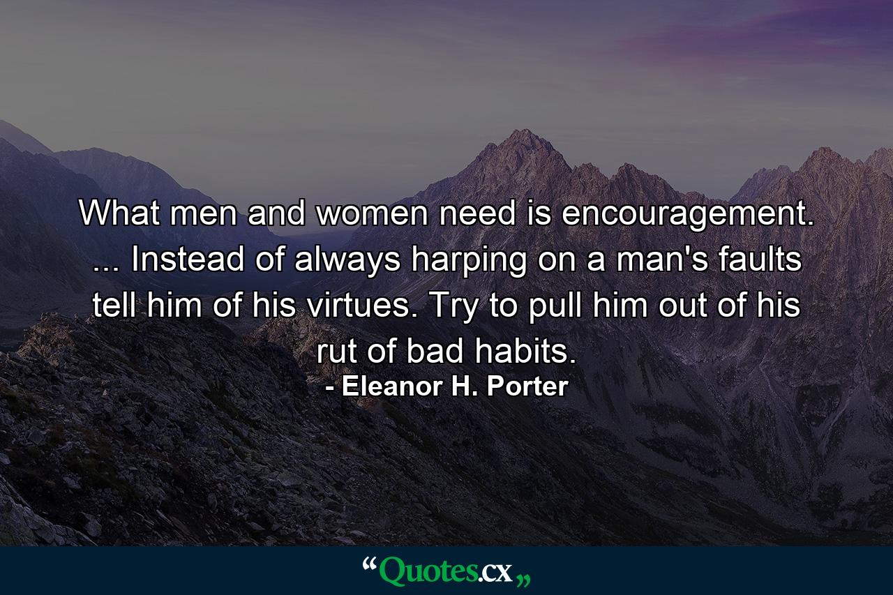 What men and women need is encouragement. ... Instead of always harping on a man's faults  tell him of his virtues. Try to pull him out of his rut of bad habits. - Quote by Eleanor H. Porter