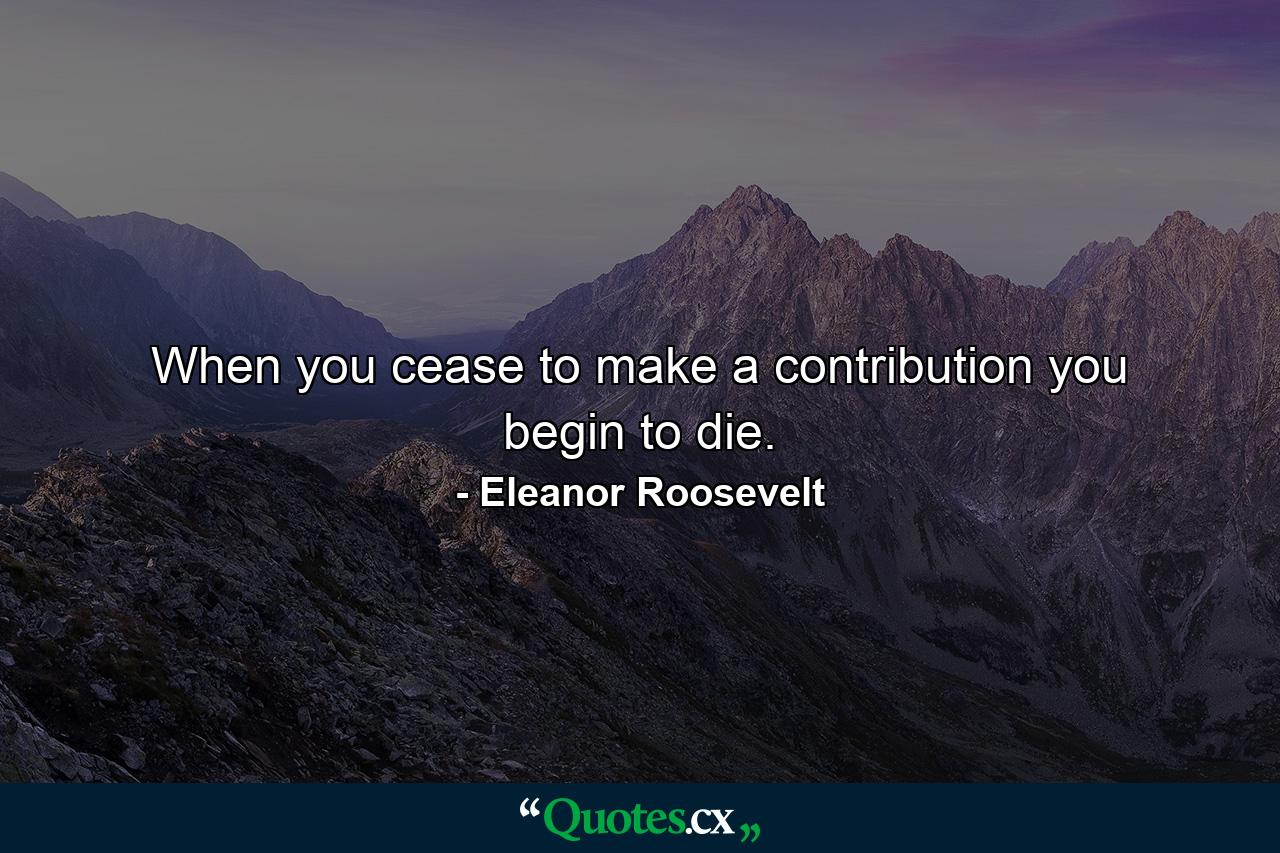 When you cease to make a contribution  you begin to die. - Quote by Eleanor Roosevelt