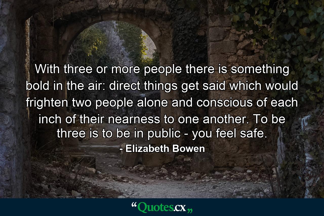 With three or more people there is something bold in the air: direct things get said which would frighten two people alone and conscious of each inch of their nearness to one another. To be three is to be in public - you feel safe. - Quote by Elizabeth Bowen