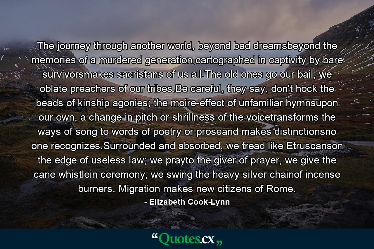 The journey through another world, beyond bad dreamsbeyond the memories of a murdered generation,cartographed in captivity by bare survivorsmakes sacristans of us all.The old ones go our bail, we oblate preachers of our tribes.Be careful, they say, don't hock the beads of kinship agonies; the moire-effect of unfamiliar hymnsupon our own, a change in pitch or shrillness of the voicetransforms the ways of song to words of poetry or proseand makes distinctionsno one recognizes.Surrounded and absorbed, we tread like Etruscanson the edge of useless law; we prayto the giver of prayer, we give the cane whistlein ceremony, we swing the heavy silver chainof incense burners. Migration makes new citizens of Rome. - Quote by Elizabeth Cook-Lynn