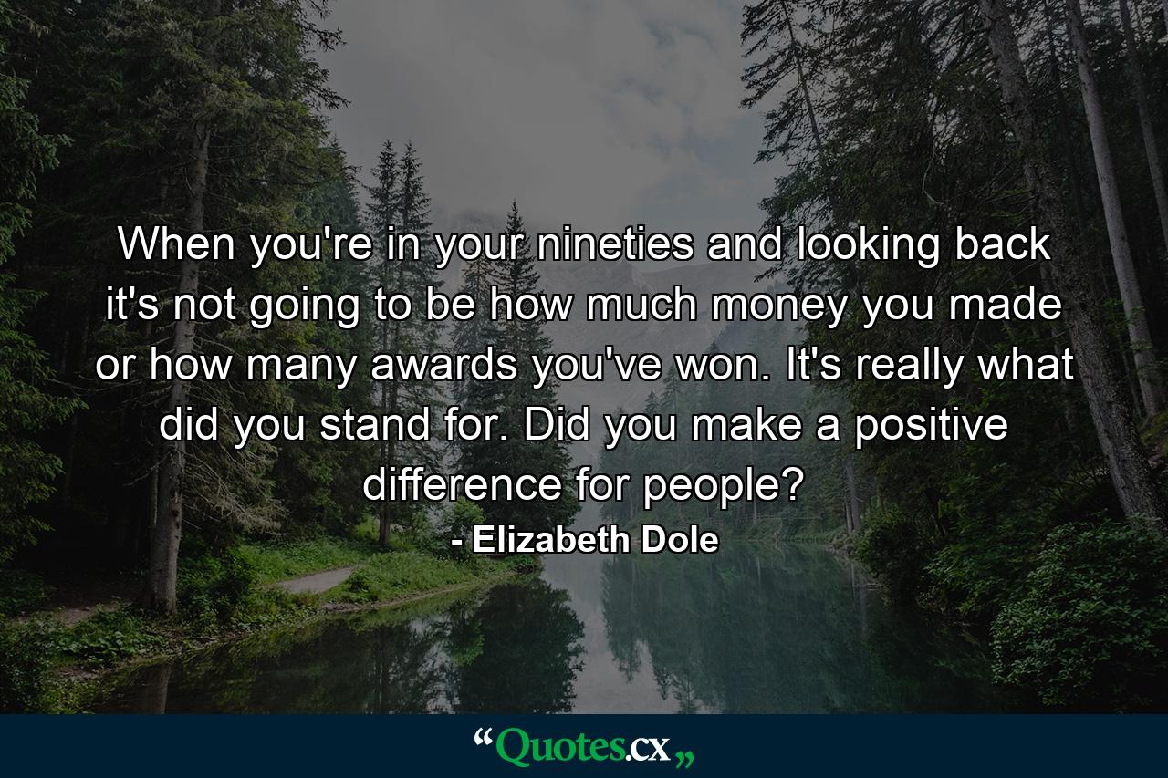 When you're in your nineties and looking back  it's not going to be how much money you made or how many awards you've won. It's really what did you stand for. Did you make a positive difference for people? - Quote by Elizabeth Dole