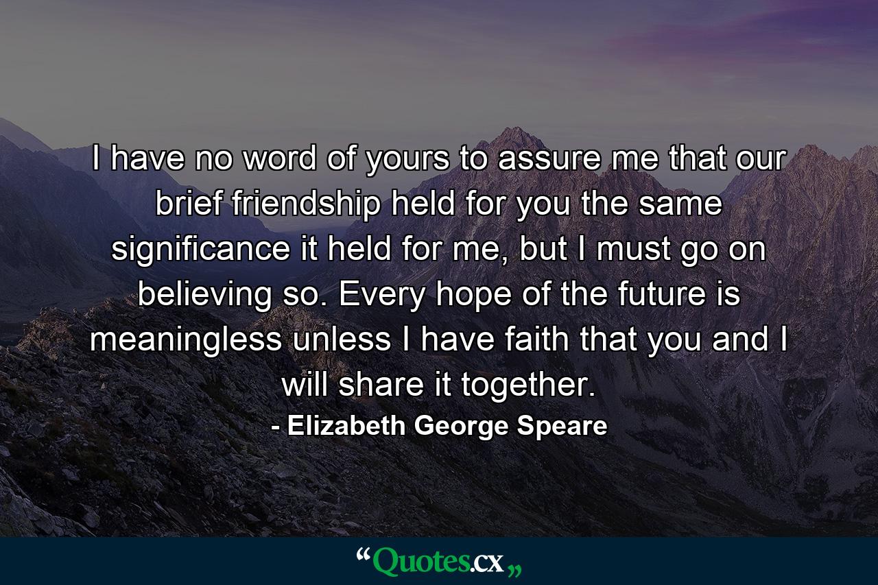 I have no word of yours to assure me that our brief friendship held for you the same significance it held for me, but I must go on believing so. Every hope of the future is meaningless unless I have faith that you and I will share it together. - Quote by Elizabeth George Speare