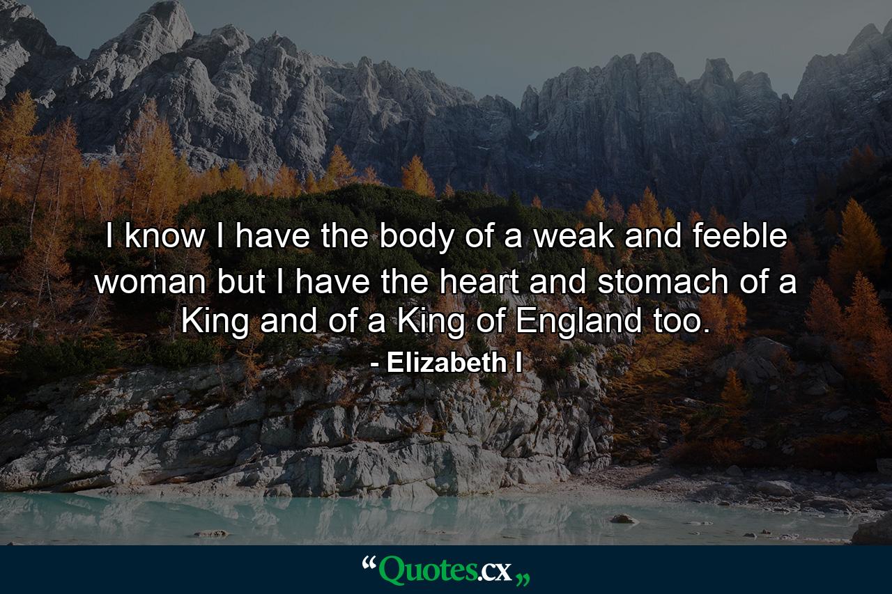 I know I have the body of a weak and feeble woman  but I have the heart and stomach of a King  and of a King of England too. - Quote by Elizabeth I