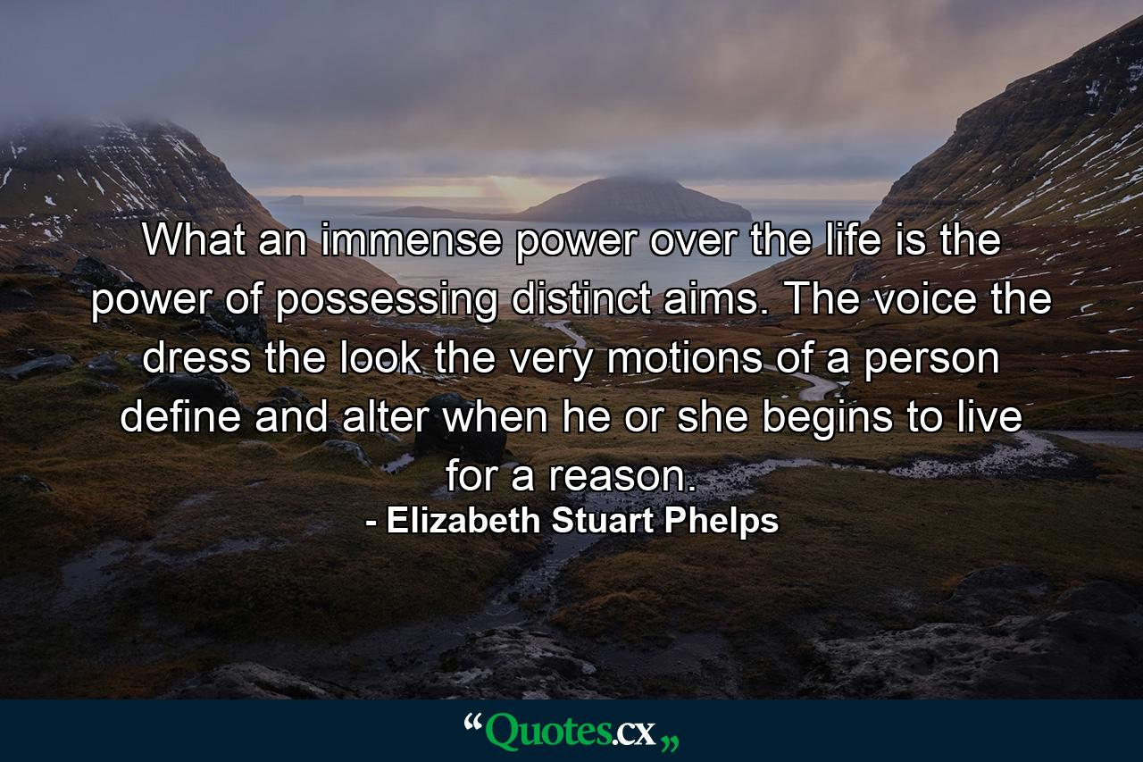 What an immense power over the life is the power of possessing distinct aims. The voice  the dress  the look  the very motions of a person  define and alter when he or she begins to live for a reason. - Quote by Elizabeth Stuart Phelps