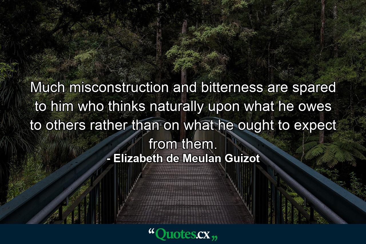 Much misconstruction and bitterness are spared to him who thinks naturally upon what he owes to others  rather than on what he ought to expect from them. - Quote by Elizabeth de Meulan Guizot