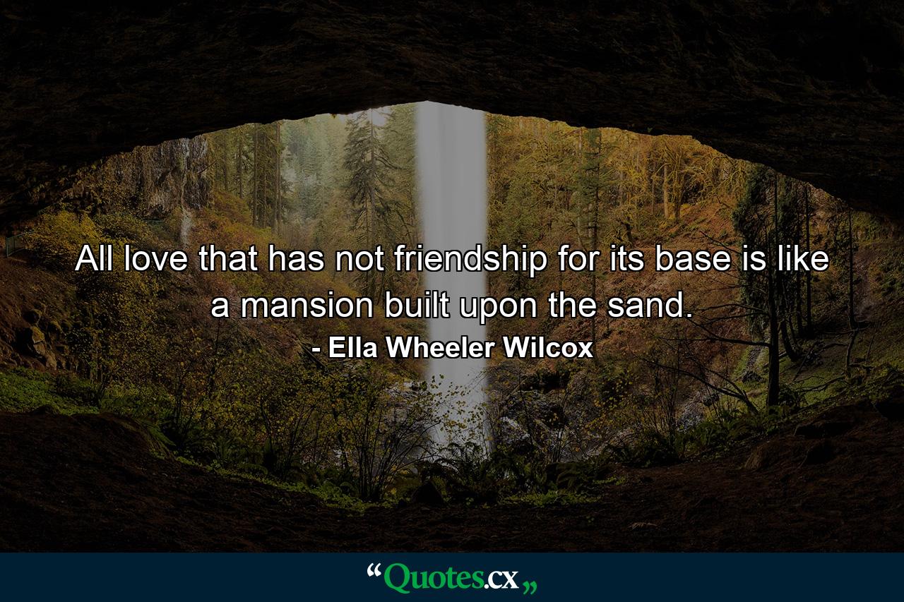 All love that has not friendship for its base is like a mansion built upon the sand. - Quote by Ella Wheeler Wilcox