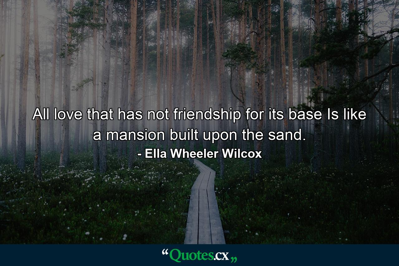 All love that has not friendship for its base  Is like a mansion built upon the sand. - Quote by Ella Wheeler Wilcox