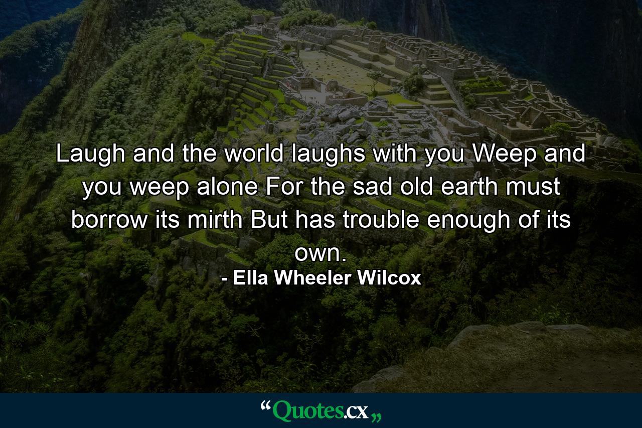 Laugh and the world laughs with you  Weep and you weep alone  For the sad old earth must borrow its mirth  But has trouble enough of its own. - Quote by Ella Wheeler Wilcox