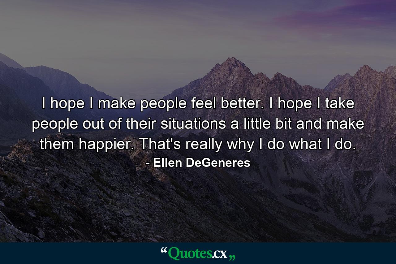 I hope I make people feel better. I hope I take people out of their situations a little bit and make them happier. That's really why I do what I do. - Quote by Ellen DeGeneres