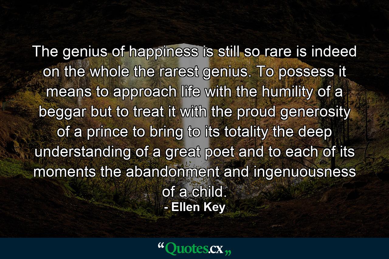 The genius of happiness is still so rare  is indeed on the whole the rarest genius. To possess it means to approach life with the humility of a beggar  but to treat it with the proud generosity of a prince  to bring to its totality the deep understanding of a great poet and to each of its moments the abandonment and ingenuousness of a child. - Quote by Ellen Key