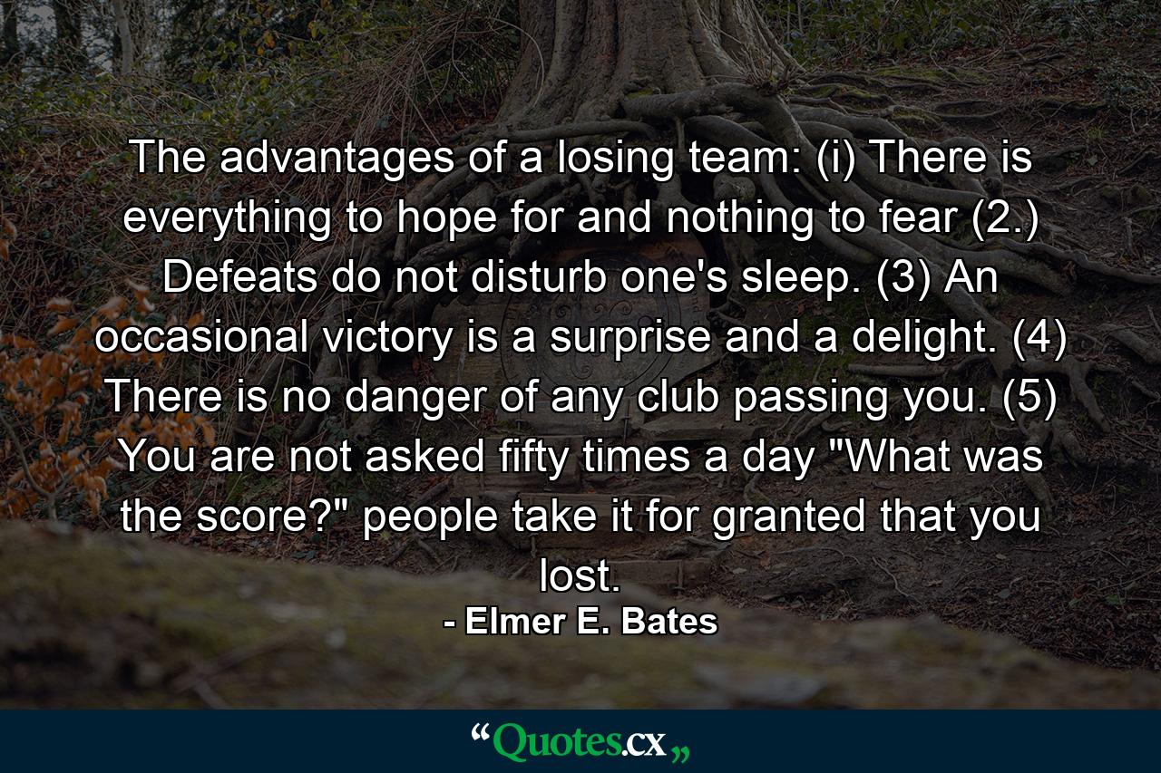 The advantages of a losing team: (i) There is everything to hope for and nothing to fear  (2.) Defeats do not disturb one's sleep. (3) An occasional victory is a surprise and a delight. (4) There is no danger of any club passing you. (5) You are not asked fifty times a day  