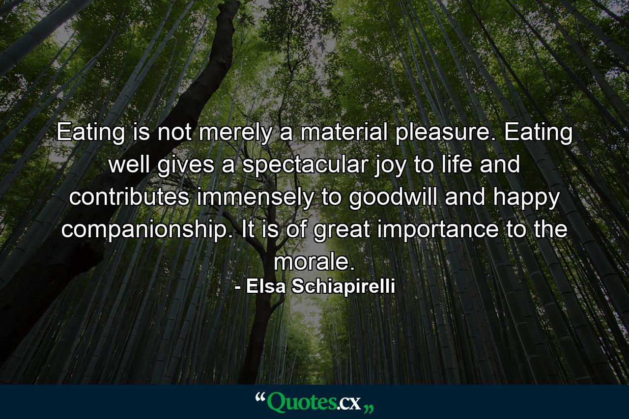 Eating is not merely a material pleasure. Eating well gives a spectacular joy to life and contributes immensely to goodwill and happy companionship. It is of great importance to the morale. - Quote by Elsa Schiapirelli