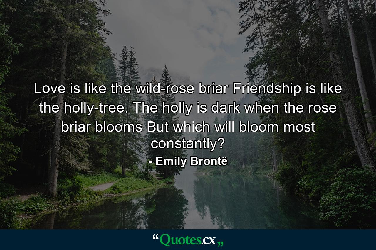 Love is like the wild-rose briar  Friendship is like the holly-tree. The holly is dark when the rose briar blooms  But which will bloom most constantly? - Quote by Emily Brontë