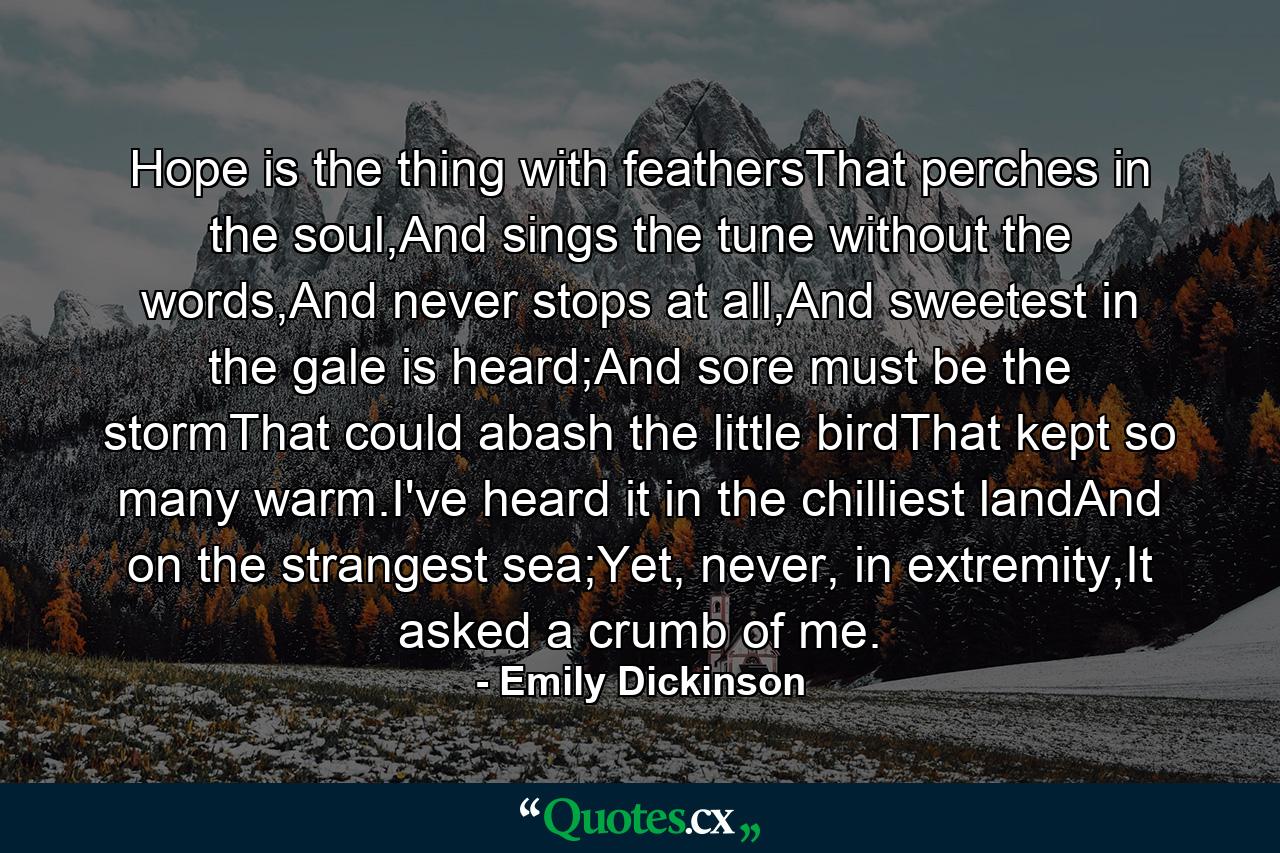 Hope is the thing with feathersThat perches in the soul,And sings the tune without the words,And never stops at all,And sweetest in the gale is heard;And sore must be the stormThat could abash the little birdThat kept so many warm.I've heard it in the chilliest landAnd on the strangest sea;Yet, never, in extremity,It asked a crumb of me. - Quote by Emily Dickinson