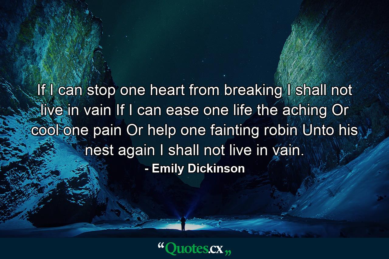 If I can stop one heart from breaking  I shall not live in vain  If I can ease one life the aching  Or cool one pain  Or help one fainting robin Unto his nest again  I shall not live in vain. - Quote by Emily Dickinson